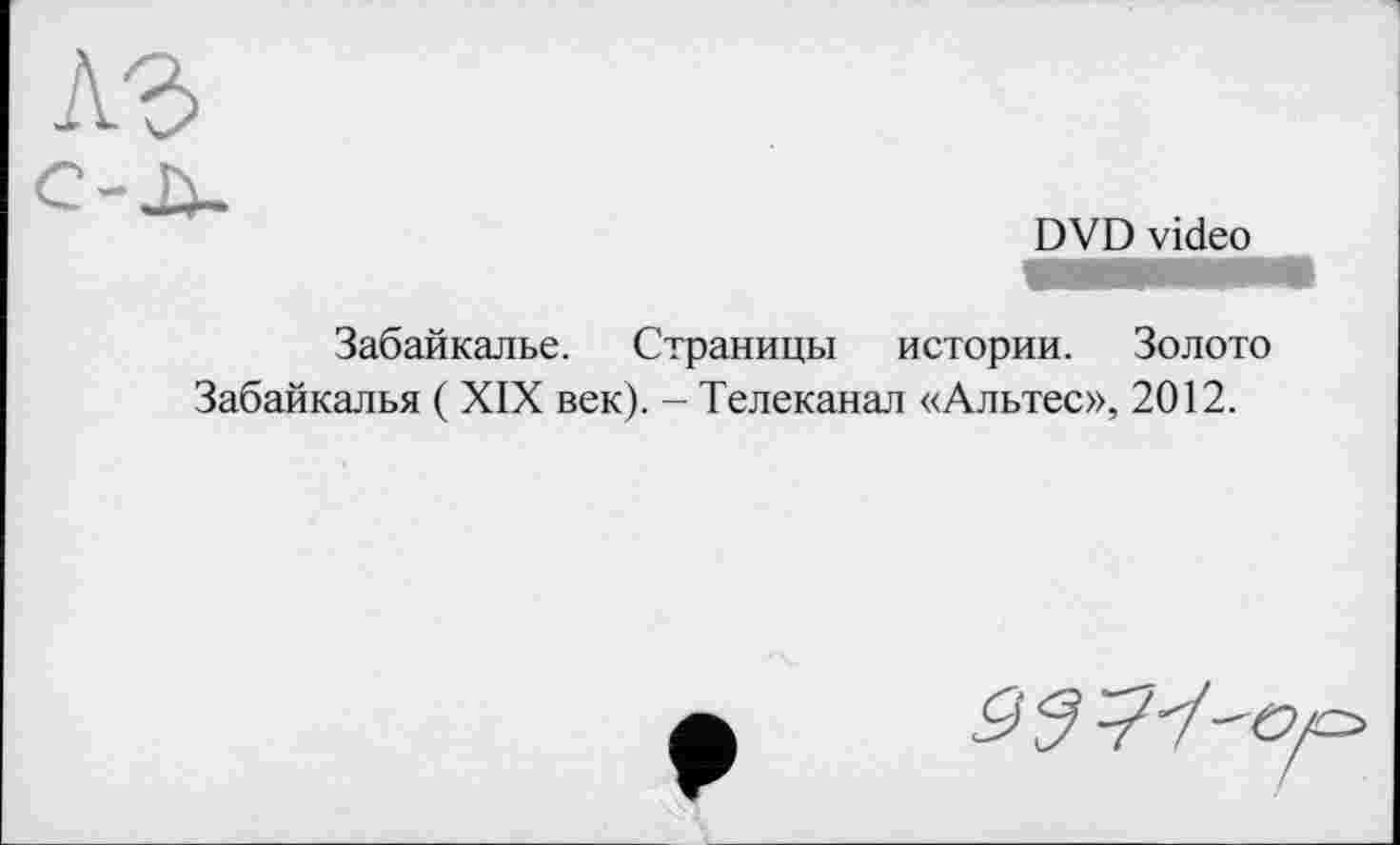 ﻿A3
DVD video
Забайкалье. Страницы истории. Золото Забайкалья ( XIX век). - Телеканал «Альтес», 2012.